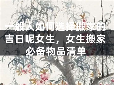 一般人如何选择搬家的吉日呢女生，女生搬家必备物品清单