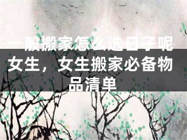 一般搬家怎么选日子呢女生，女生搬家必备物品清单