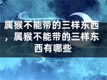 属猴不能带的三样东西，属猴不能带的三样东西有哪些