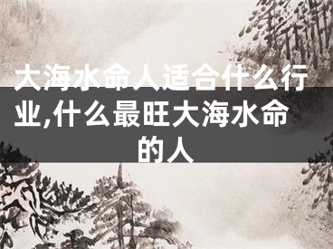 大海水命人适合什么行业,什么最旺大海水命的人