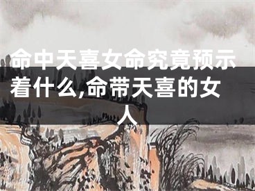 命中天喜女命究竟预示着什么,命带天喜的女人