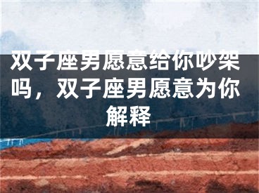 双子座男愿意给你吵架吗,双子座男愿意为你解释
