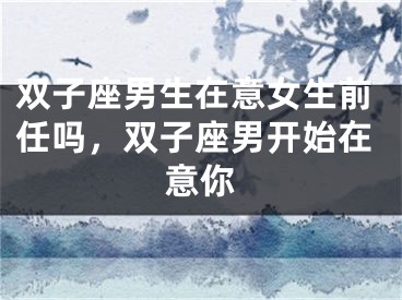 双子座男生在意女生前任吗，双子座男开始在意你