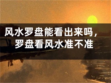 风水罗盘能看出来吗，罗盘看风水准不准
