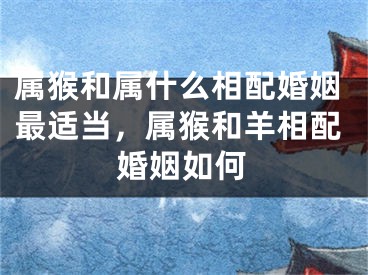 属猴和属什么相配婚姻最适当，属猴和羊相配婚姻如何