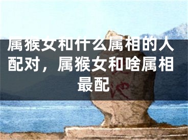 属猴女和什么属相的人配对，属猴女和啥属相最配