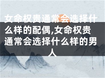 女命权贵通常会选择什么样的配偶,女命权贵通常会选择什么样的男人