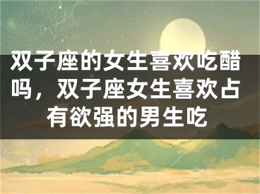双子座的女生喜欢吃醋吗，双子座女生喜欢占有欲强的男生吃