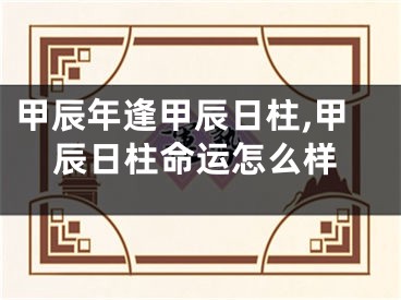 甲辰年逢甲辰日柱,甲辰日柱命运怎么样