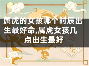 属虎的女孩哪个时辰出生最好命,属虎女孩几点出生最好