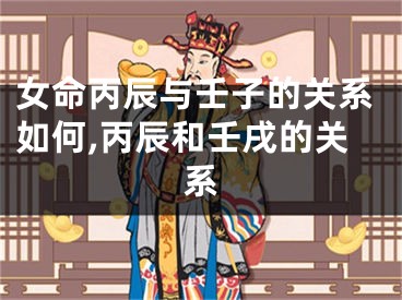 女命丙辰与壬子的关系如何,丙辰和壬戌的关系
