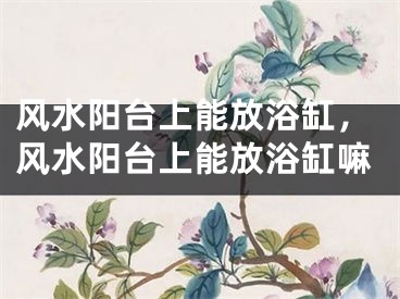 风水阳台上能放浴缸，风水阳台上能放浴缸嘛