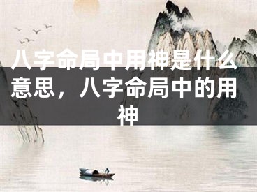 八字命局中用神是什么意思，八字命局中的用神