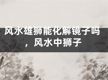 风水雄狮能化解镜子吗，风水中狮子