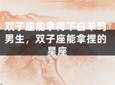 双子座能拿得下白羊吗男生，双子座能拿捏的星座