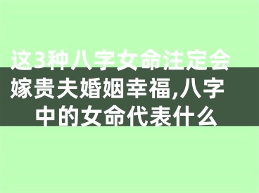这3种八字女命注定会嫁贵夫婚姻幸福,八字中的女命代表什么