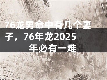 76龙男命中有几个妻子，76年龙2025年必有一难