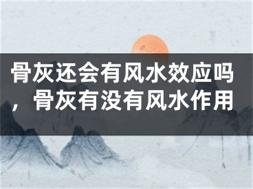 骨灰还会有风水效应吗，骨灰有没有风水作用
