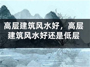 高层建筑风水好，高层建筑风水好还是低层