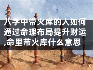 八字中带火库的人如何通过命理布局提升财运,命里带火库什么意思