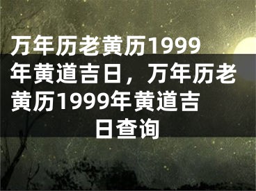 万年历老黄历1999年黄道吉日，万年历老黄历1999年黄道吉日查询