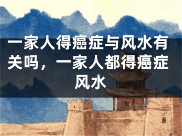 一家人得癌症与风水有关吗，一家人都得癌症风水
