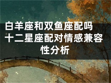 白羊座和双鱼座配吗 十二星座配对情感兼容性分析