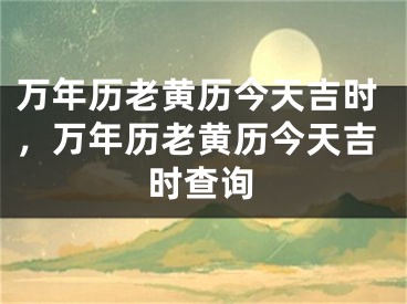 万年历老黄历今天吉时,万年历老黄历今天吉时查询