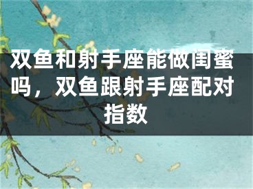 双鱼和射手座能做闺蜜吗，双鱼跟射手座配对指数