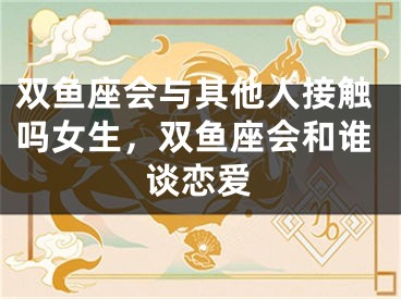 双鱼座会与其他人接触吗女生，双鱼座会和谁谈恋爱