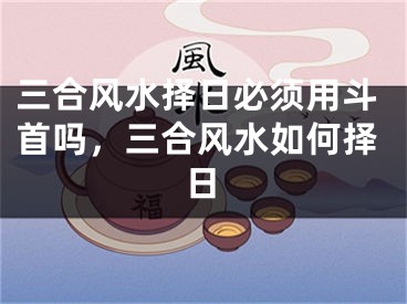 三合风水择日必须用斗首吗，三合风水如何择日