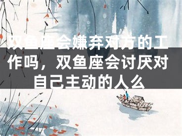 双鱼座会嫌弃对方的工作吗，双鱼座会讨厌对自己主动的人么