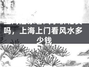 上海居家看风水价格贵吗,上海上门看风水多少钱