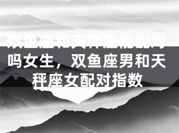 双鱼座和天秤座能配对吗女生，双鱼座男和天秤座女配对指数