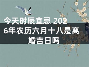今天时辰宜忌 2026年农历六月十八是离婚吉日吗