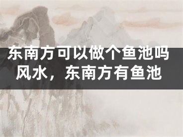 东南方可以做个鱼池吗风水，东南方有鱼池