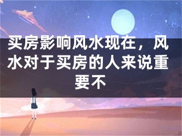 买房影响风水现在，风水对于买房的人来说重要不