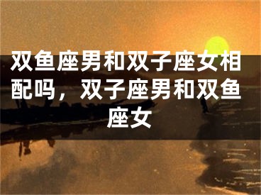双鱼座男和双子座女相配吗，双子座男和双鱼座女