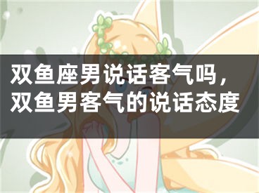 双鱼座男说话客气吗，双鱼男客气的说话态度