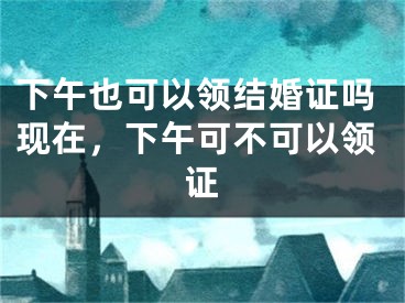 下午也可以领结婚证吗现在，下午可不可以领证