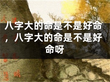 八字大的命是不是好命，八字大的命是不是好命呀