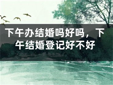 下午办结婚吗好吗，下午结婚登记好不好 
