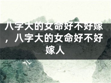 八字大的女命好不好嫁，八字大的女命好不好嫁人 