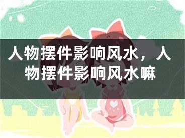 人物摆件影响风水，人物摆件影响风水嘛 