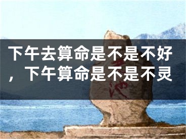 下午去算命是不是不好，下午算命是不是不灵 