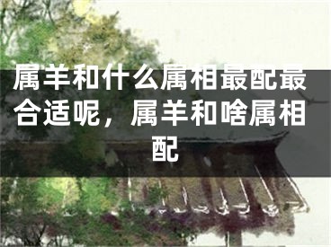 属羊和什么属相最配最合适呢，属羊和啥属相配 