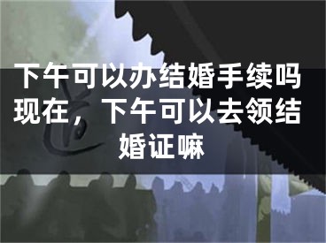 下午可以办结婚手续吗现在，下午可以去领结婚证嘛