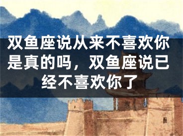 双鱼座说从来不喜欢你是真的吗，双鱼座说已经不喜欢你了