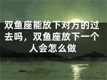 双鱼座能放下对方的过去吗，双鱼座放下一个人会怎么做