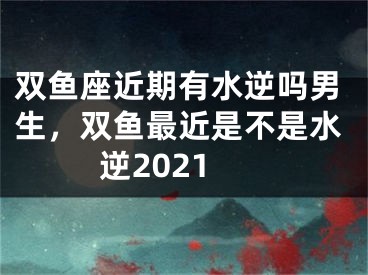 双鱼座近期有水逆吗男生，双鱼最近是不是水逆2021